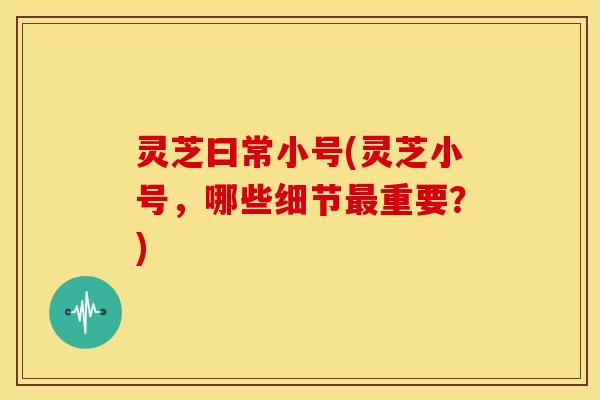 灵芝曰常小号(灵芝小号,哪些细节最重要?)
