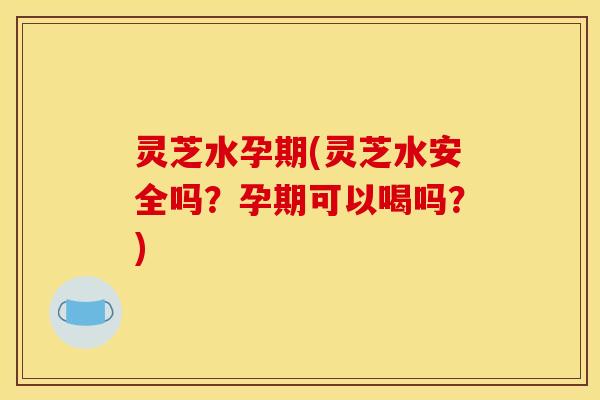 灵芝水孕期(灵芝水安全吗?孕期可以喝吗?)