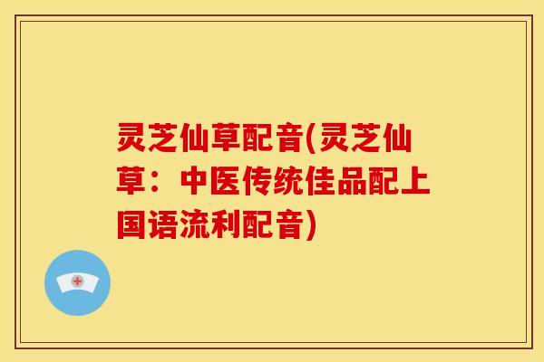 灵芝仙草配音(灵芝仙草:中医传统佳品配上国语流利配音)