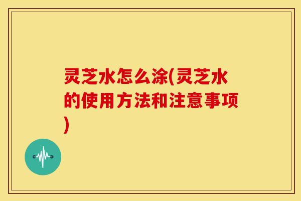 灵芝水怎么涂(灵芝水的使用方法和注意事项)