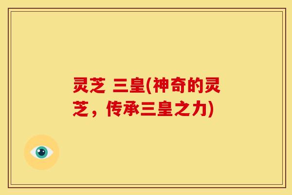 灵芝 三皇(神奇的灵芝,传承三皇之力)