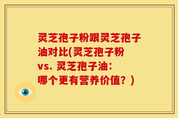 灵芝孢子粉跟灵芝孢子油对比(灵芝孢子粉 vs. 灵芝孢子油:哪个更有营养价值?)