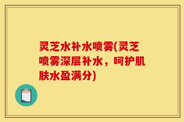灵芝水补水喷雾(灵芝喷雾深层补水，呵护肌肤水盈满分)