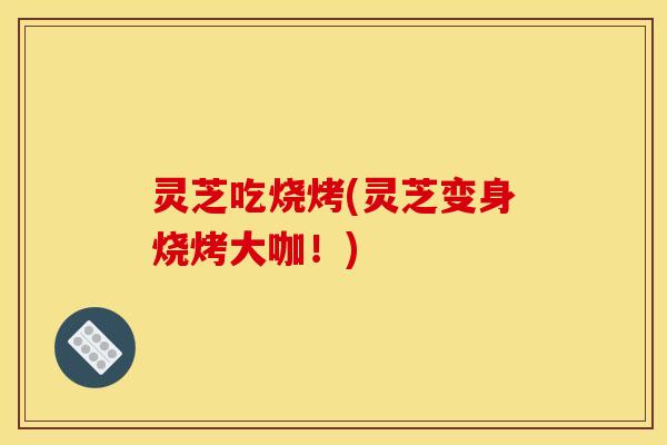 灵芝吃烧烤(灵芝变身烧烤大咖!)