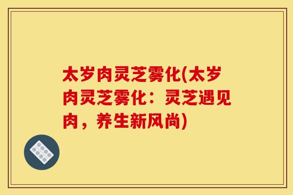 太岁肉灵芝雾化(太岁肉灵芝雾化:灵芝遇见肉,养生新风尚)