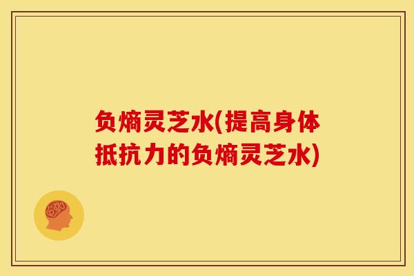 负熵灵芝水(提高身体抵抗力的负熵灵芝水)