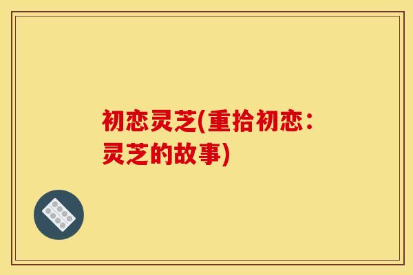 初恋灵芝(重拾初恋：灵芝的故事)