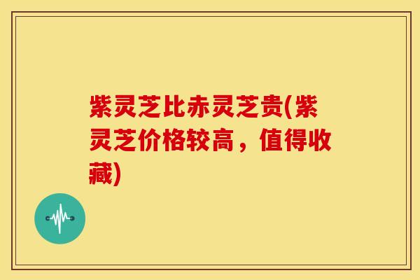 紫灵芝比赤灵芝贵(紫灵芝价格较高,值得收藏)