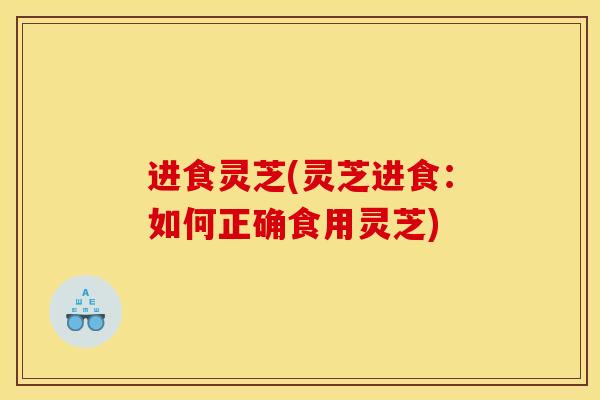 进食灵芝(灵芝进食:如何正确食用灵芝)