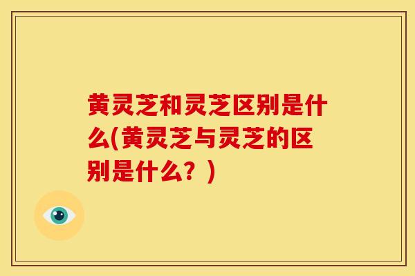 黄灵芝和灵芝区别是什么(黄灵芝与灵芝的区别是什么？)