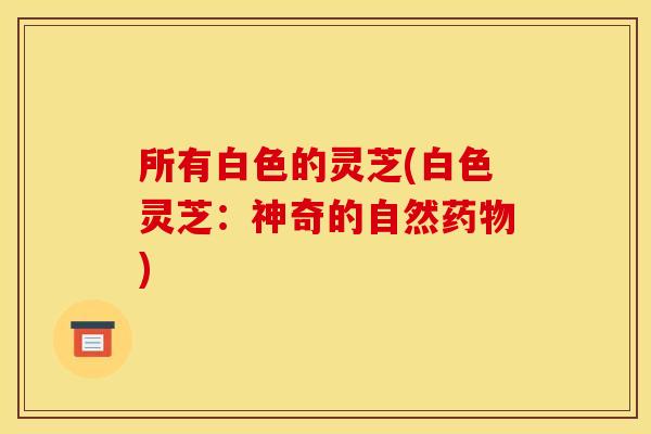 所有白色的灵芝(白色灵芝:神奇的自然药物)