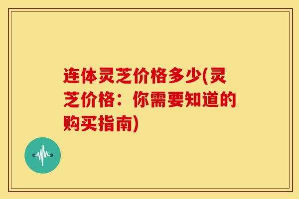 连体灵芝价格多少(灵芝价格：你需要知道的购买指南)