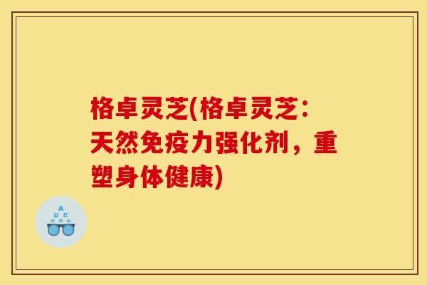 格卓灵芝(格卓灵芝:天然免疫力强化剂,重塑身体健康)