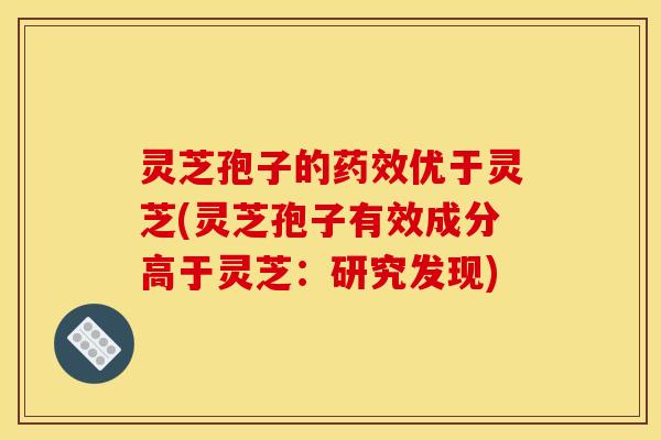 灵芝孢子的药效优于灵芝(灵芝孢子有效成分高于灵芝:研究发现)