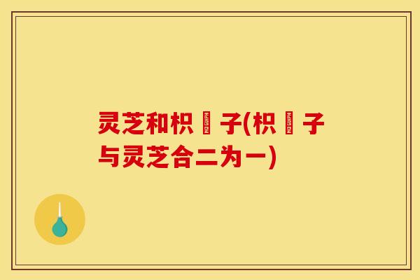 灵芝和枳椇子(枳椇子与灵芝合二为一)