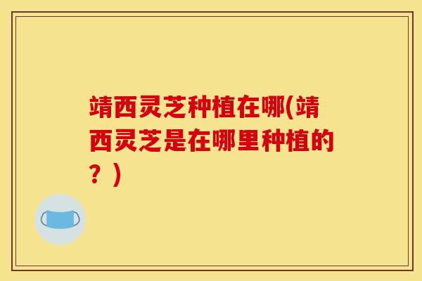 靖西灵芝种植在哪(靖西灵芝是在哪里种植的？)