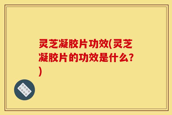 灵芝凝胶片功效(灵芝凝胶片的功效是什么?)