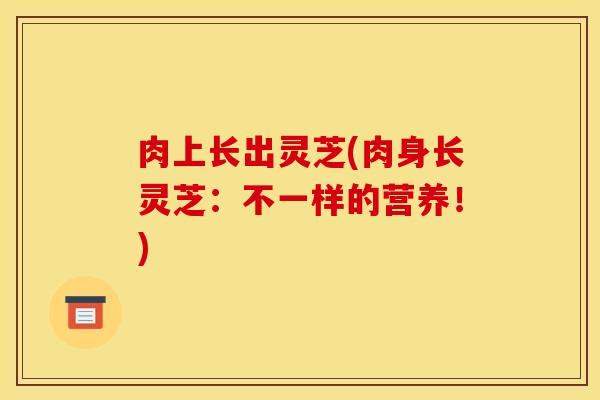 肉上长出灵芝(肉身长灵芝:不一样的营养!)