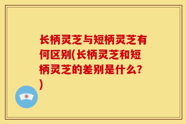 长柄灵芝与短柄灵芝有何区别(长柄灵芝和短柄灵芝的差别是什么？)