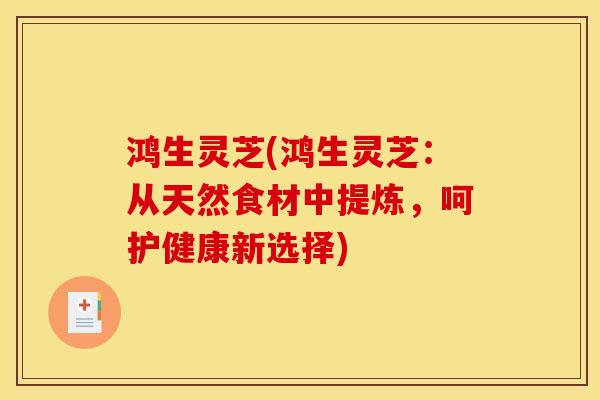 鸿生灵芝(鸿生灵芝:从天然食材中提炼,呵护健康新选择)