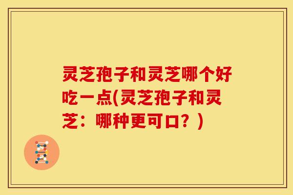 灵芝孢子和灵芝哪个好吃一点(灵芝孢子和灵芝:哪种更可口?)