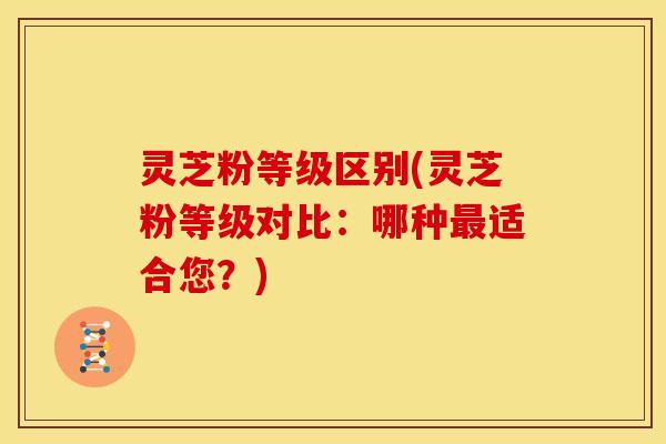 灵芝粉等级区别(灵芝粉等级对比:哪种最适合您?)