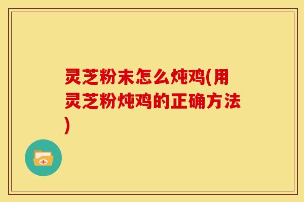 灵芝粉末怎么炖鸡(用灵芝粉炖鸡的正确方法)