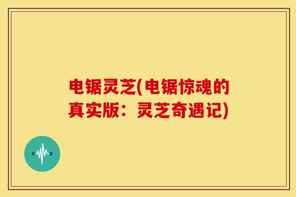 电锯灵芝(电锯惊魂的真实版：灵芝奇遇记)