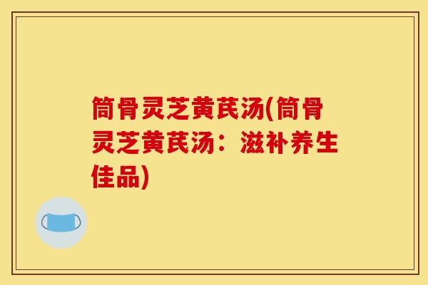 筒骨灵芝黄芪汤(筒骨灵芝黄芪汤:滋补养生佳品)