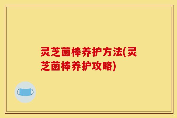灵芝菌棒养护方法(灵芝菌棒养护攻略)
