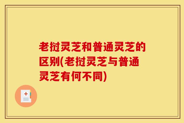 老挝灵芝和普通灵芝的区别(老挝灵芝与普通灵芝有何不同)