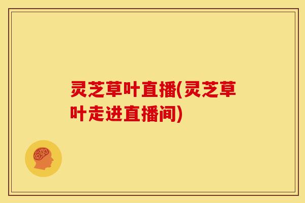 灵芝草叶直播(灵芝草叶走进直播间)