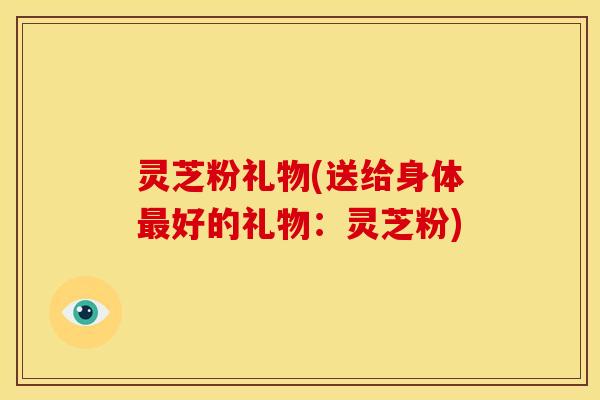 灵芝粉礼物(送给身体最好的礼物:灵芝粉)