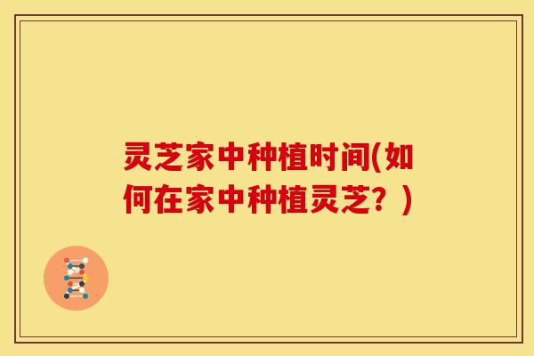 灵芝家中种植时间(如何在家中种植灵芝?)