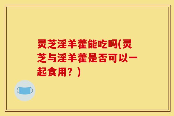 灵芝淫羊藿能吃吗(灵芝与淫羊藿是否可以一起食用？)