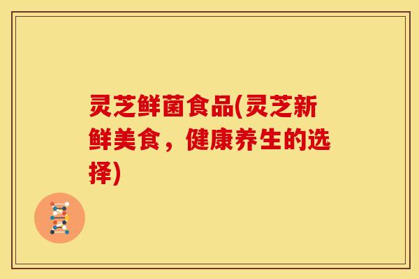 灵芝鲜菌食品(灵芝新鲜美食,健康养生的选择)