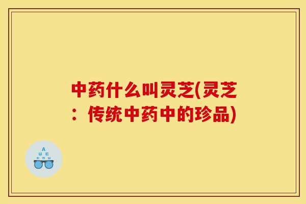 中药什么叫灵芝(灵芝:传统中药中的珍品)