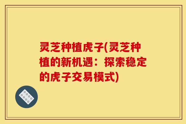 灵芝种植虎子(灵芝种植的新机遇:探索稳定的虎子交易模式)