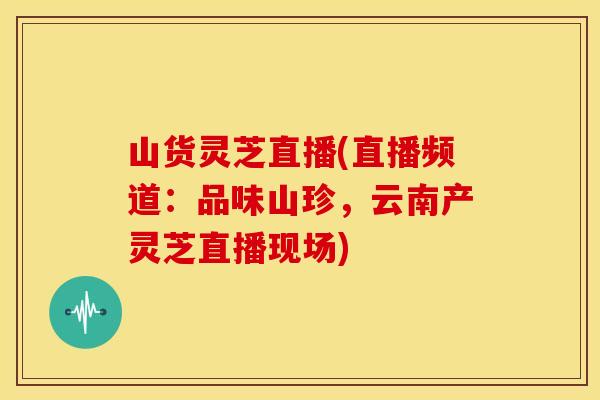 山货灵芝直播(直播频道:品味山珍,云南产灵芝直播现场)