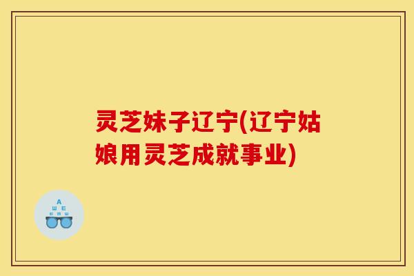 灵芝妹子辽宁(辽宁姑娘用灵芝成就事业)