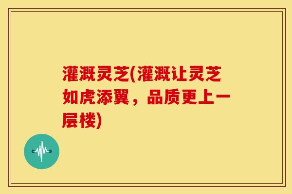 灌溉灵芝(灌溉让灵芝如虎添翼,品质更上一层楼)