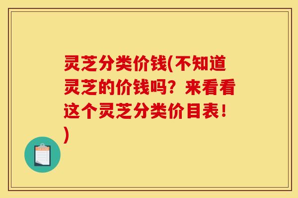 灵芝分类价钱(不知道灵芝的价钱吗？来看看这个灵芝分类价目表！)