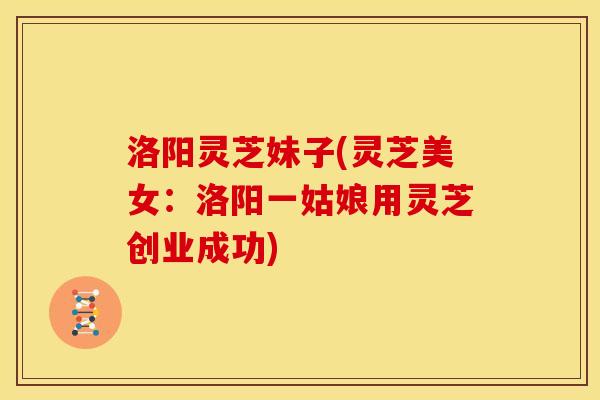 洛阳灵芝妹子(灵芝美女:洛阳一姑娘用灵芝创业成功)