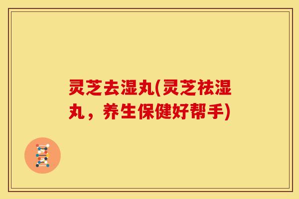 灵芝去湿丸(灵芝祛湿丸,养生保健好帮手)