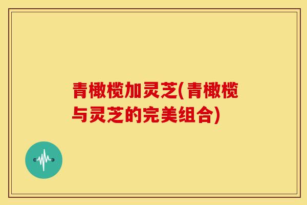 青橄榄加灵芝(青橄榄与灵芝的完美组合)