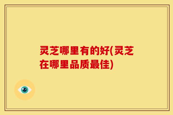 灵芝哪里有的好(灵芝在哪里品质最佳)