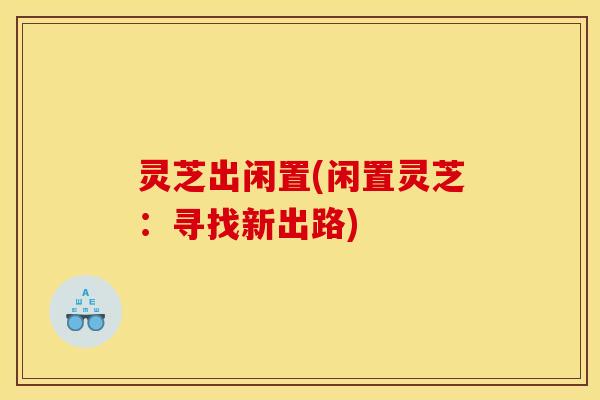 灵芝出闲置(闲置灵芝:寻找新出路)