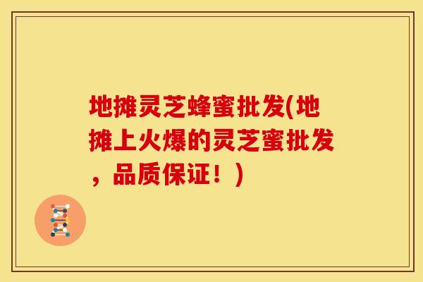 地摊灵芝蜂蜜批发(地摊上火爆的灵芝蜜批发，品质保证！)