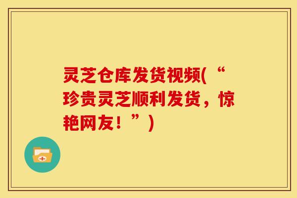 灵芝仓库发货视频(“珍贵灵芝顺利发货，惊艳网友！”)