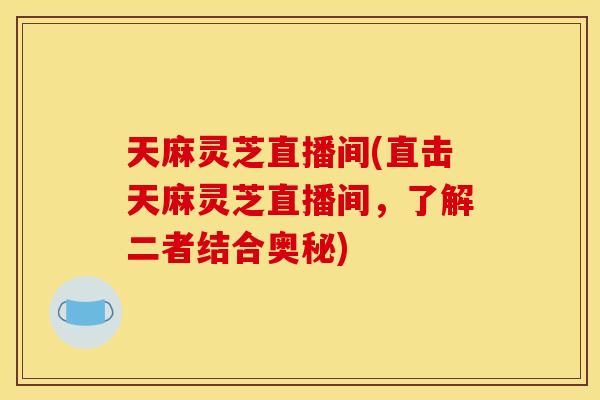 天麻灵芝直播间(直击天麻灵芝直播间，了解二者结合奥秘)